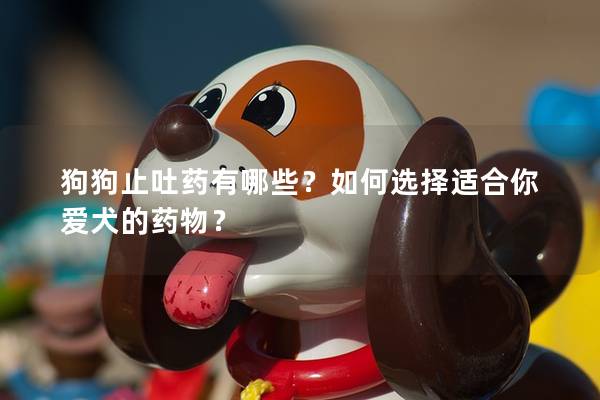 狗狗止吐药有哪些？如何选择适合你爱犬的药物？